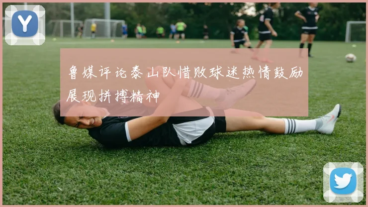 鲁媒评论泰山队惜败球迷热情鼓励展现拼搏精神