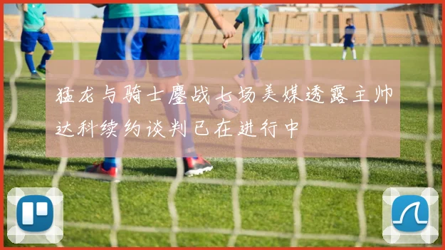 猛龙与骑士鏖战七场美媒透露主帅达科续约谈判已在进行中