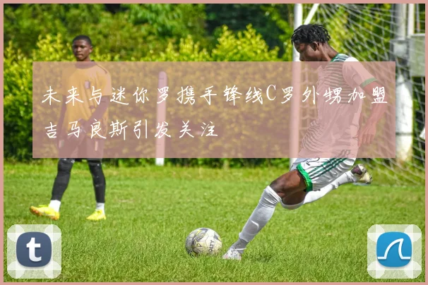 未来与迷你罗携手锋线C罗外甥加盟吉马良斯引发关注