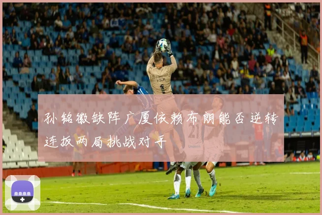 孙铭徽缺阵广厦依赖布朗能否逆转连扳两局挑战对手