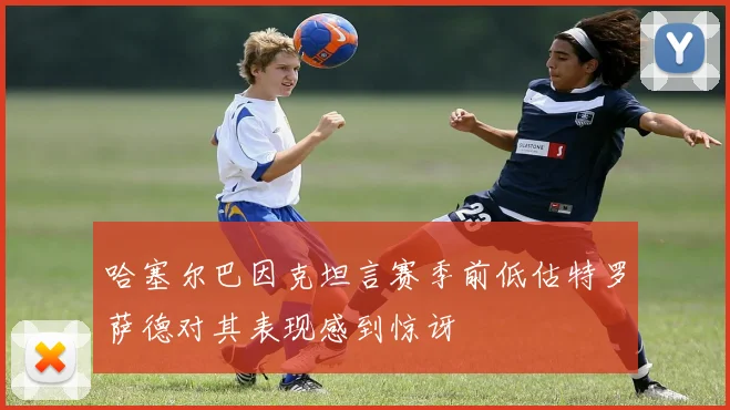 哈塞尔巴因克坦言赛季前低估特罗萨德对其表现感到惊讶