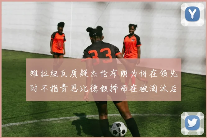 维拉纽瓦质疑杰伦布朗为何在领先时不指责恩比德假摔而在被淘汰后才发声