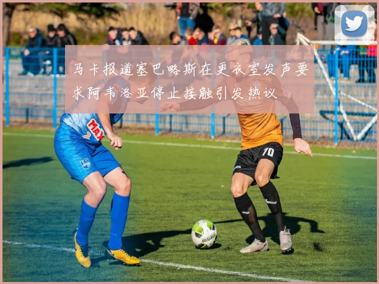 马卡报道塞巴略斯在更衣室发声要求阿韦洛亚停止接触引发热议