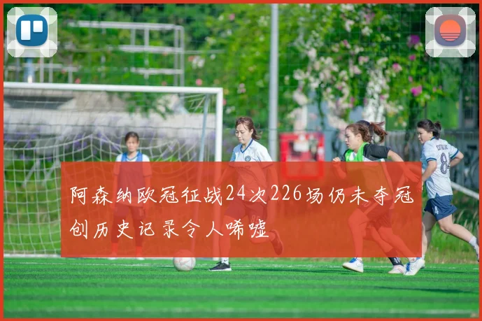 阿森纳欧冠征战24次226场仍未夺冠创历史记录令人唏嘘