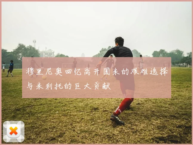 穆里尼奥回忆离开国米的艰难选择与米利托的巨大贡献